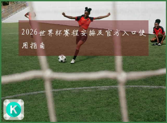 2026世界杯赛程安排及官方入口使用指南