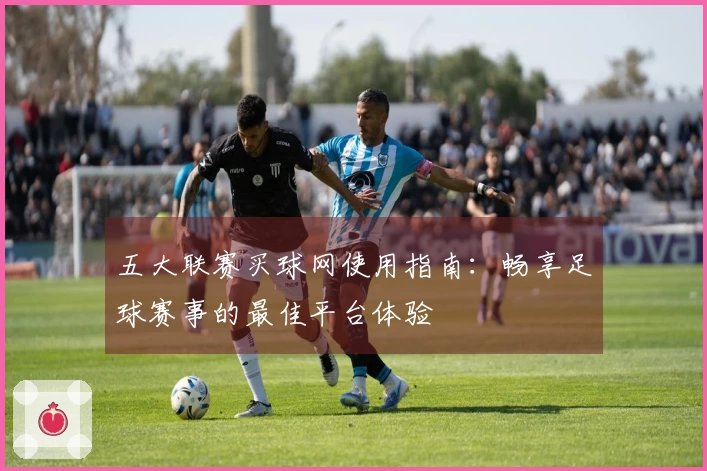 五大联赛买球网使用指南:畅享足球赛事的最佳平台体验